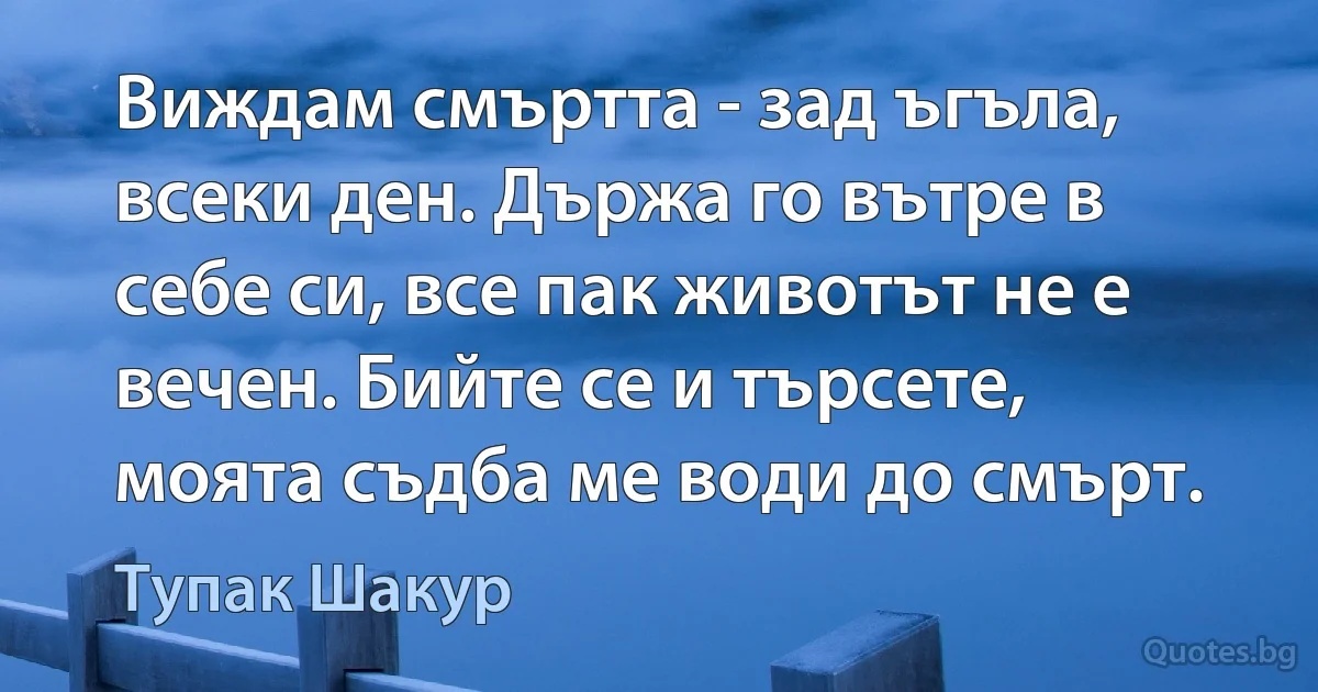 Виждам смъртта - зад ъгъла, всеки ден. Държа го вътре в себе си, все пак животът не е вечен. Бийте се и търсете, моята съдба ме води до смърт. (Тупак Шакур)