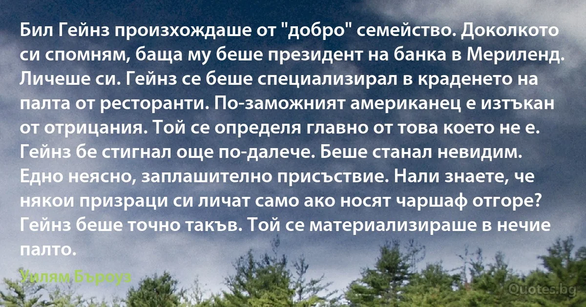 Бил Гейнз произхождаше от "добро" семейство. Доколкото си спомням, баща му беше президент на банка в Мериленд. Личеше си. Гейнз се беше специализирал в краденето на палта от ресторанти. По-заможният американец е изтъкан от отрицания. Той се определя главно от това което не е. Гейнз бе стигнал още по-далече. Беше станал невидим. Едно неясно, заплашително присъствие. Нали знаете, че някои призраци си личат само ако носят чаршаф отгоре? Гейнз беше точно такъв. Той се материализираше в нечие палто. (Уилям Бъроуз)