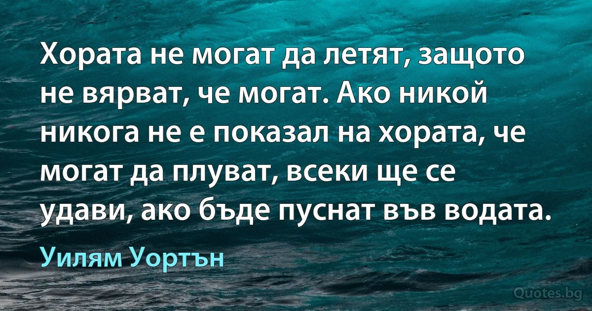 Хората не могат да летят, защото не вярват, че могат. Ако никой никога не е показал на хората, че могат да плуват, всеки ще се удави, ако бъде пуснат във водата. (Уилям Уортън)