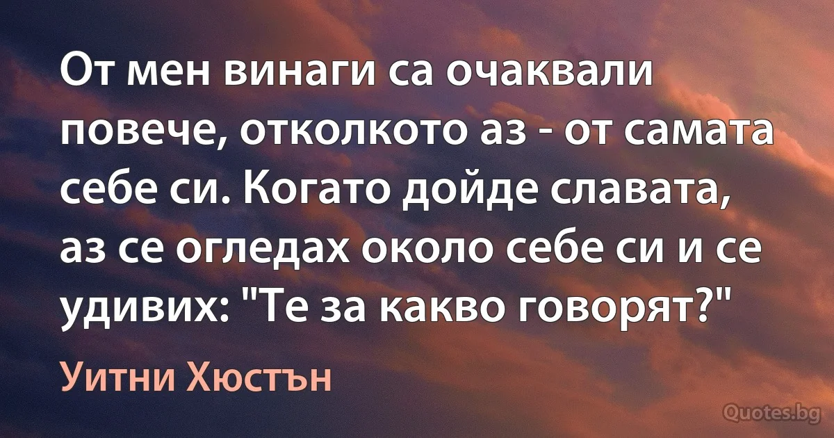 От мен винаги са очаквали повече, отколкото аз - от самата себе си. Когато дойде славата, аз се огледах около себе си и се удивих: "Те за какво говорят?" (Уитни Хюстън)