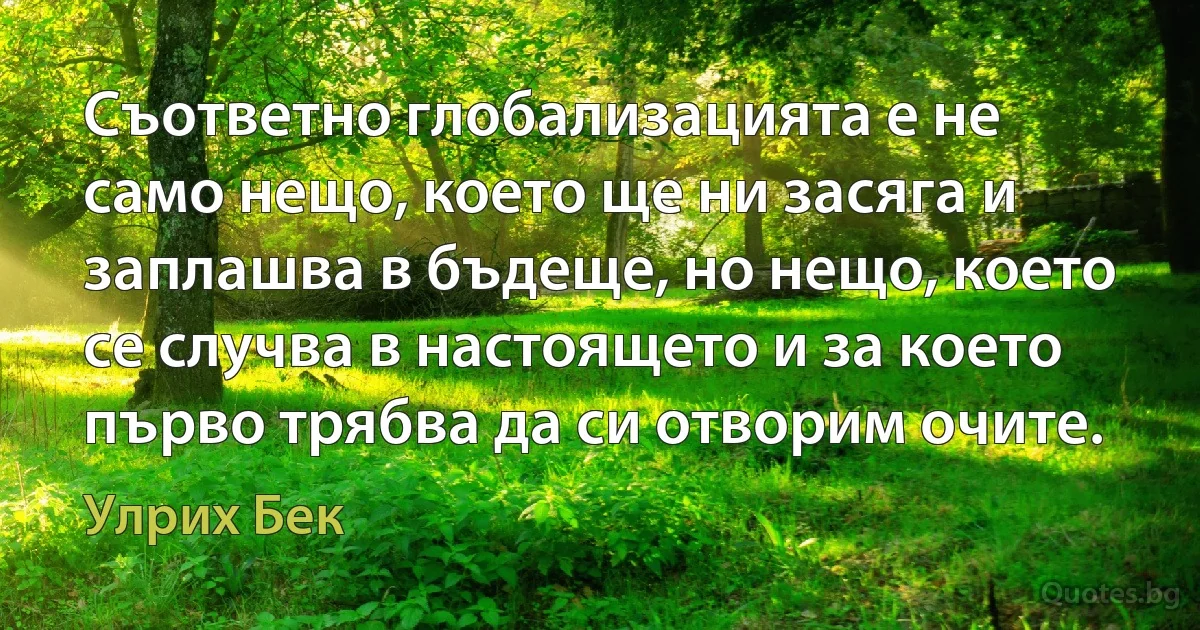 Съответно глобализацията е не само нещо, което ще ни засяга и заплашва в бъдеще, но нещо, което се случва в настоящето и за което първо трябва да си отворим очите. (Улрих Бек)