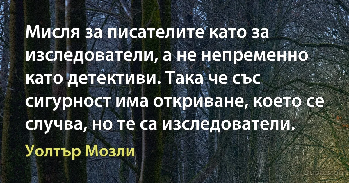 Мисля за писателите като за изследователи, а не непременно като детективи. Така че със сигурност има откриване, което се случва, но те са изследователи. (Уолтър Мозли)