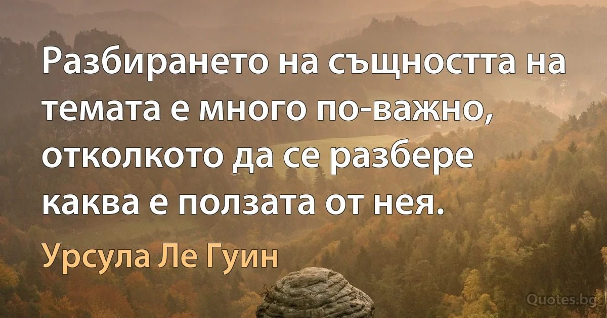 Разбирането на същността на темата е много по-важно, отколкото да се разбере каква е ползата от нея. (Урсула Ле Гуин)