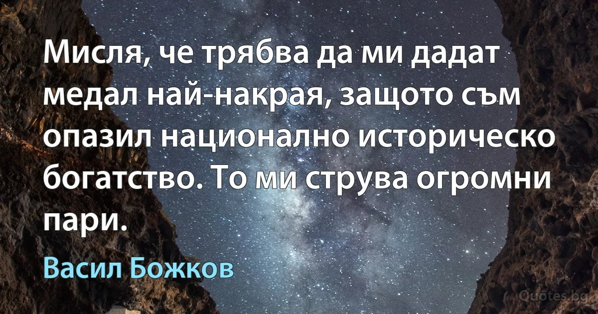 Мисля, че трябва да ми дадат медал най-накрая, защото съм опазил национално историческо богатство. То ми струва огромни пари. (Васил Божков)