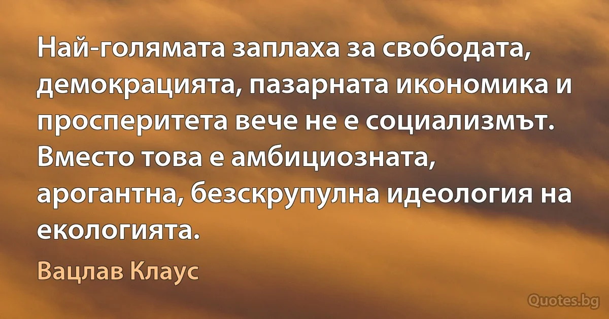 Най-голямата заплаха за свободата, демокрацията, пазарната икономика и просперитета вече не е социализмът. Вместо това е амбициозната, арогантна, безскрупулна идеология на екологията. (Вацлав Клаус)