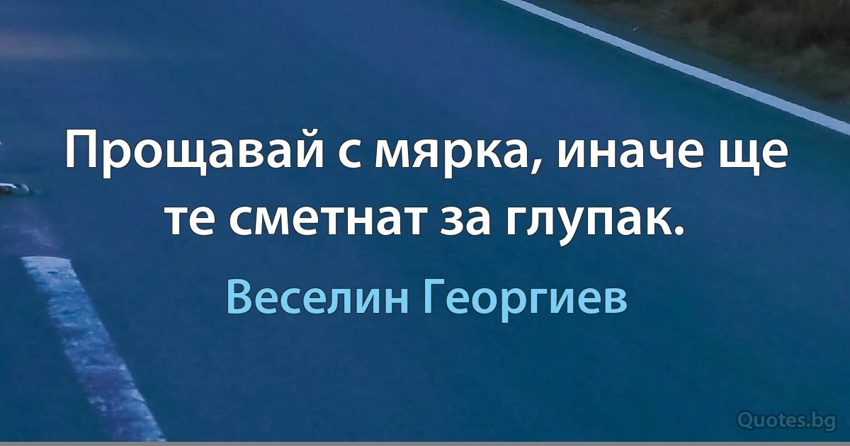 Прощавай с мярка, иначе ще те сметнат за глупак. (Веселин Георгиев)