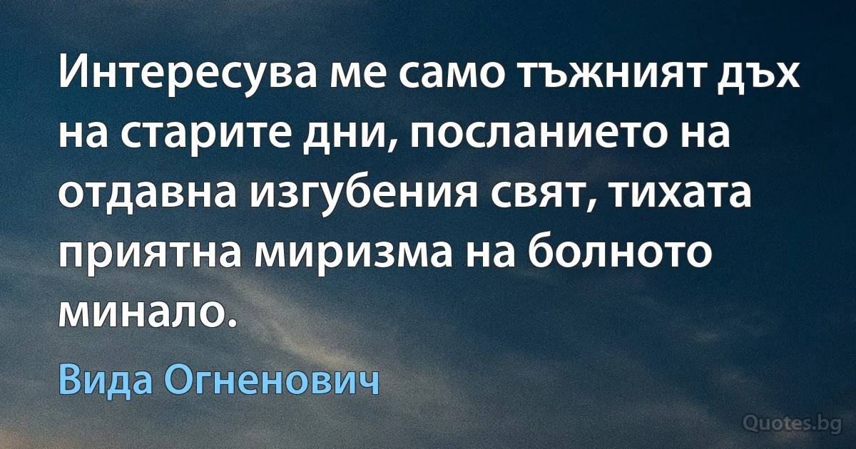 Интересува ме само тъжният дъх на старите дни, посланието на отдавна изгубения свят, тихата приятна миризма на болното минало. (Вида Огненович)