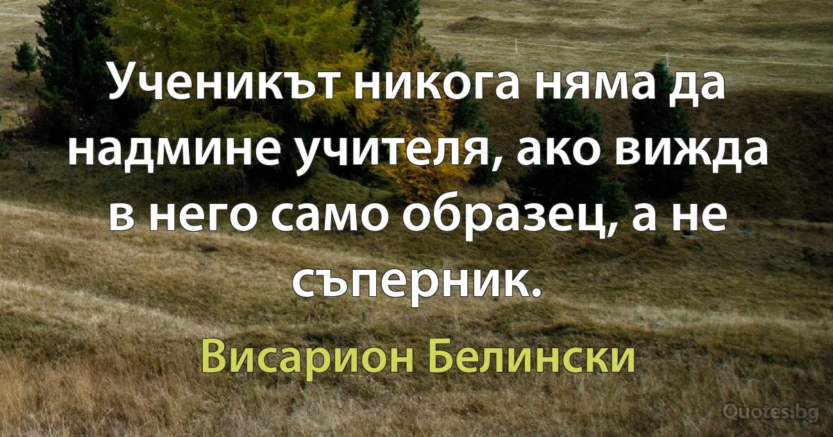 Ученикът никога няма да надмине учителя, ако вижда в него само образец, а не съперник. (Висарион Белински)