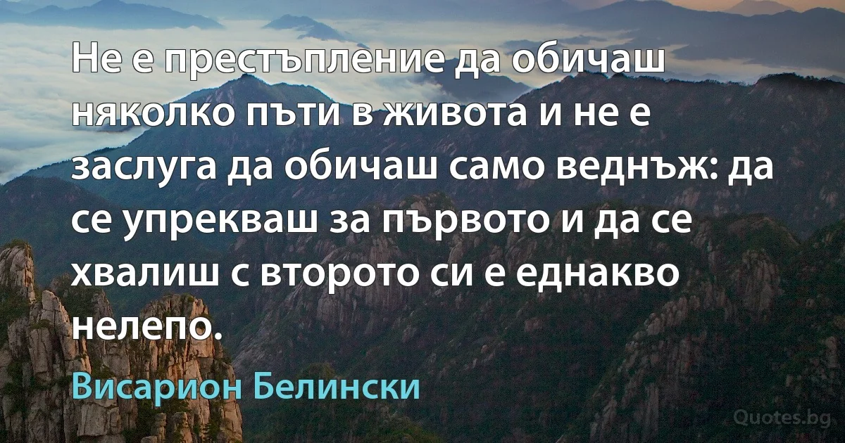 Не е престъпление да обичаш няколко пъти в живота и не е заслуга да обичаш само веднъж: да се упрекваш за първото и да се хвалиш с второто си е еднакво нелепо. (Висарион Белински)