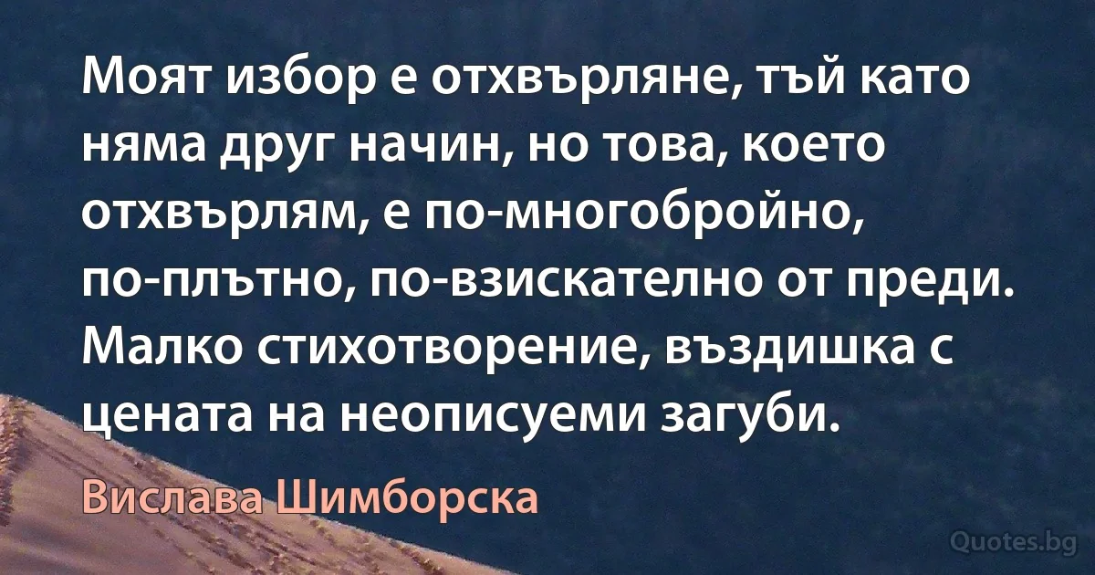 Моят избор е отхвърляне, тъй като няма друг начин, но това, което отхвърлям, е по-многобройно, по-плътно, по-взискателно от преди. Малко стихотворение, въздишка с цената на неописуеми загуби. (Вислава Шимборска)