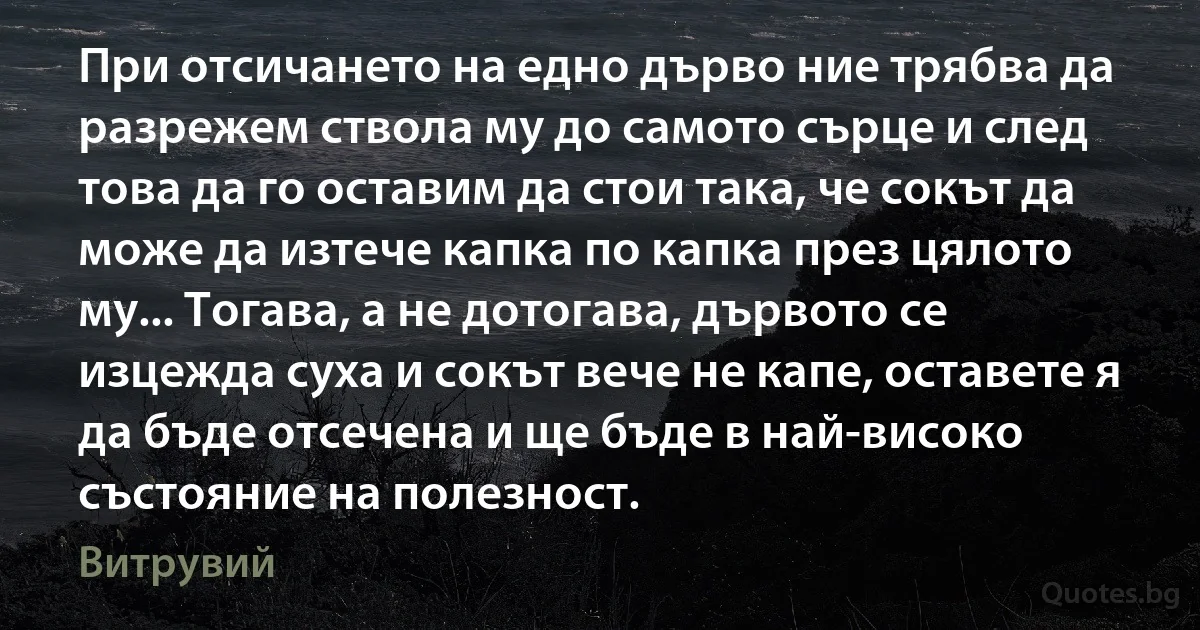 При отсичането на едно дърво ние трябва да разрежем ствола му до самото сърце и след това да го оставим да стои така, че сокът да може да изтече капка по капка през цялото му... Тогава, а не дотогава, дървото се изцежда суха и сокът вече не капе, оставете я да бъде отсечена и ще бъде в най-високо състояние на полезност. (Витрувий)