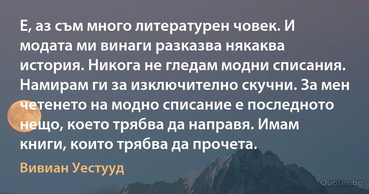 Е, аз съм много литературен човек. И модата ми винаги разказва някаква история. Никога не гледам модни списания. Намирам ги за изключително скучни. За мен четенето на модно списание е последното нещо, което трябва да направя. Имам книги, които трябва да прочета. (Вивиан Уестууд)