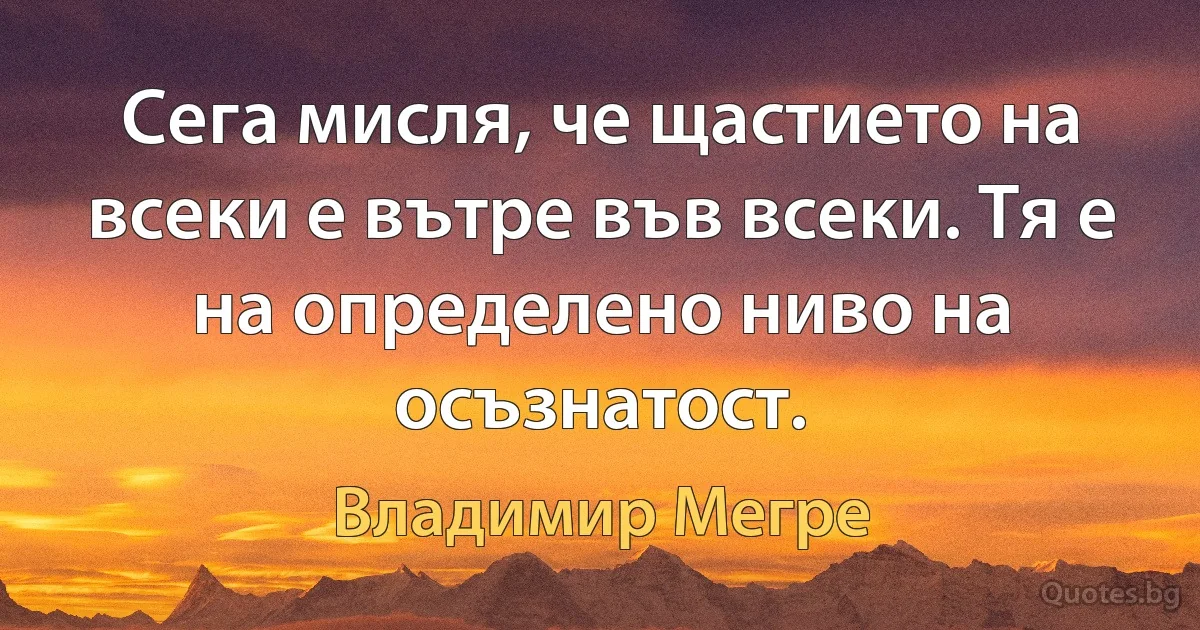 Сега мисля, че щастието на всеки е вътре във всеки. Тя е на определено ниво на осъзнатост. (Владимир Мегре)