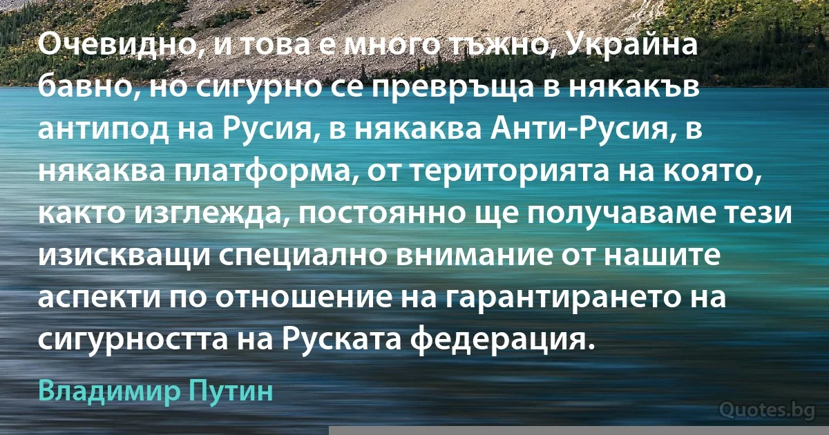 Очевидно, и това е много тъжно, Украйна бавно, но сигурно се превръща в някакъв антипод на Русия, в някаква Анти-Русия, в някаква платформа, от територията на която, както изглежда, постоянно ще получаваме тези изискващи специално внимание от нашите аспекти по отношение на гарантирането на сигурността на Руската федерация. (Владимир Путин)