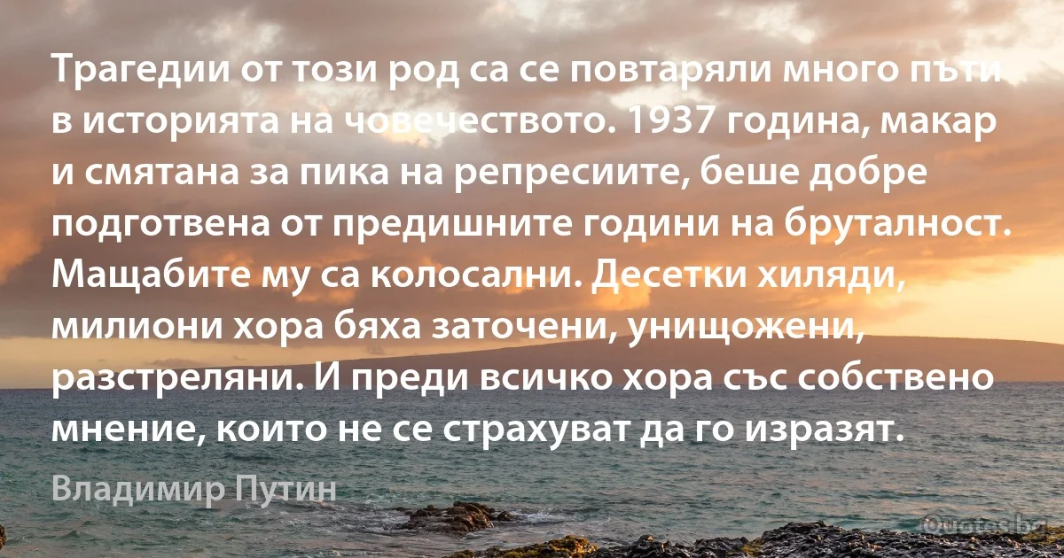 Трагедии от този род са се повтаряли много пъти в историята на човечеството. 1937 година, макар и смятана за пика на репресиите, беше добре подготвена от предишните години на бруталност. Мащабите му са колосални. Десетки хиляди, милиони хора бяха заточени, унищожени, разстреляни. И преди всичко хора със собствено мнение, които не се страхуват да го изразят. (Владимир Путин)