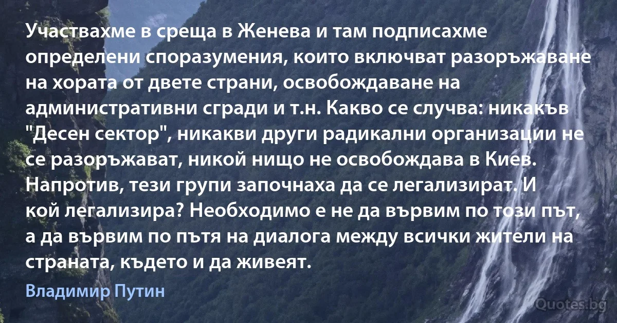 Участвахме в среща в Женева и там подписахме определени споразумения, които включват разоръжаване на хората от двете страни, освобождаване на административни сгради и т.н. Какво се случва: никакъв "Десен сектор", никакви други радикални организации не се разоръжават, никой нищо не освобождава в Киев. Напротив, тези групи започнаха да се легализират. И кой легализира? Необходимо е не да вървим по този път, а да вървим по пътя на диалога между всички жители на страната, където и да живеят. (Владимир Путин)