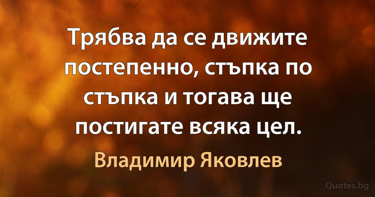 Трябва да се движите постепенно, стъпка по стъпка и тогава ще постигате всяка цел. (Владимир Яковлев)