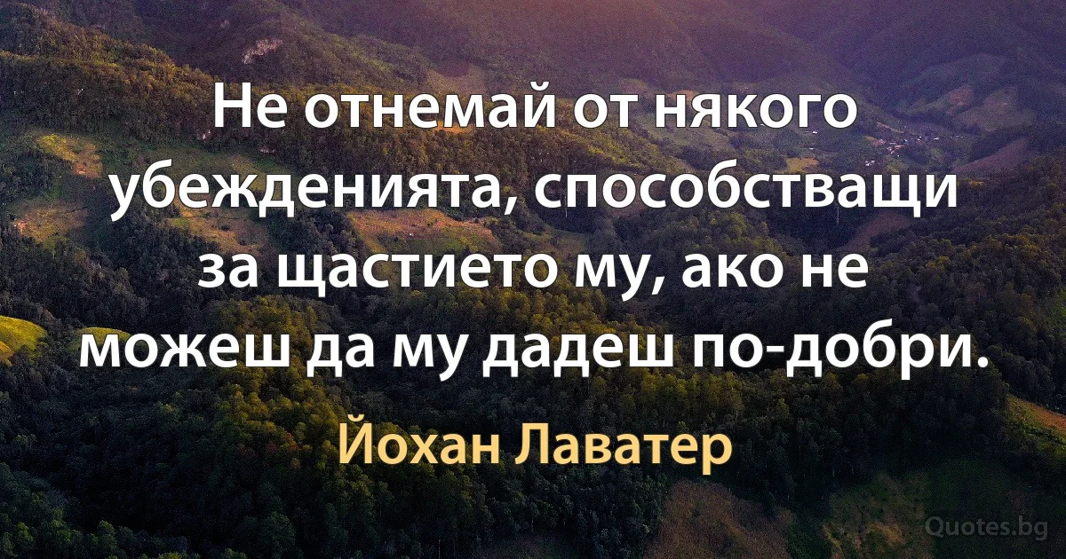 Не отнемай от някого убежденията, способстващи за щастието му, ако не можеш да му дадеш по-добри. (Йохан Лаватер)