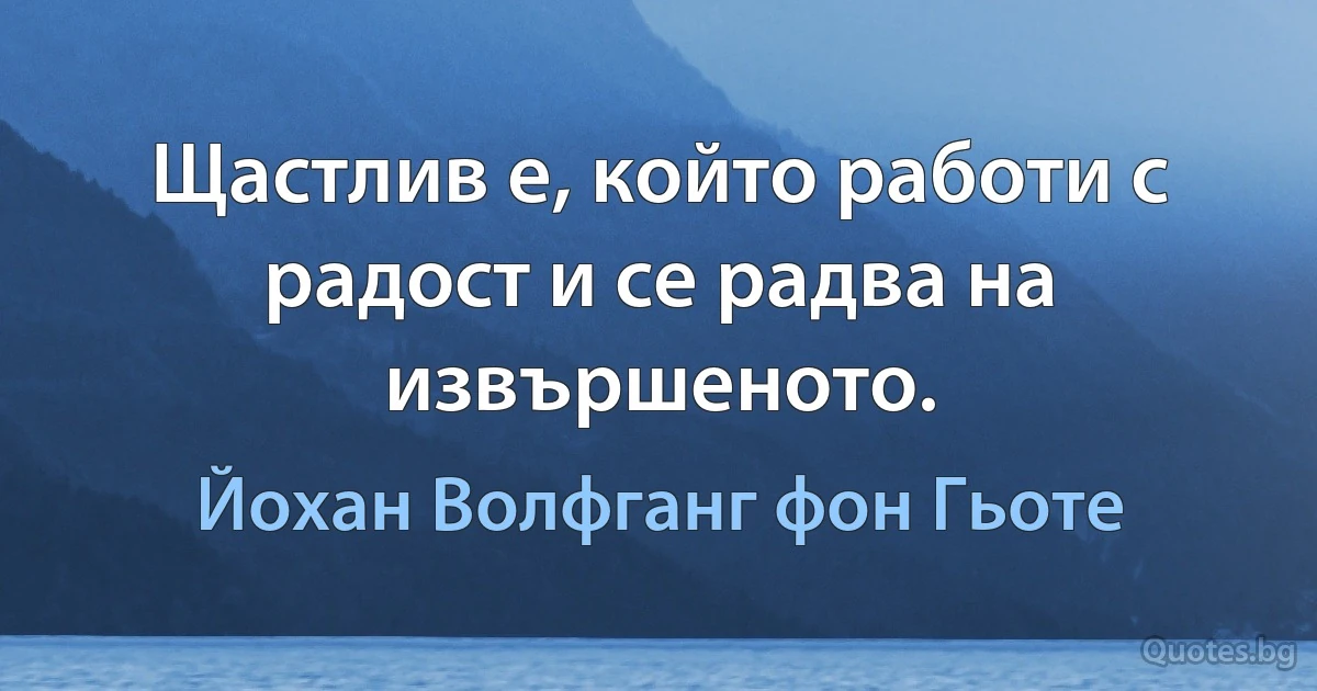 Щастлив е, който работи с радост и се радва на извършеното. (Йохан Волфганг фон Гьоте)