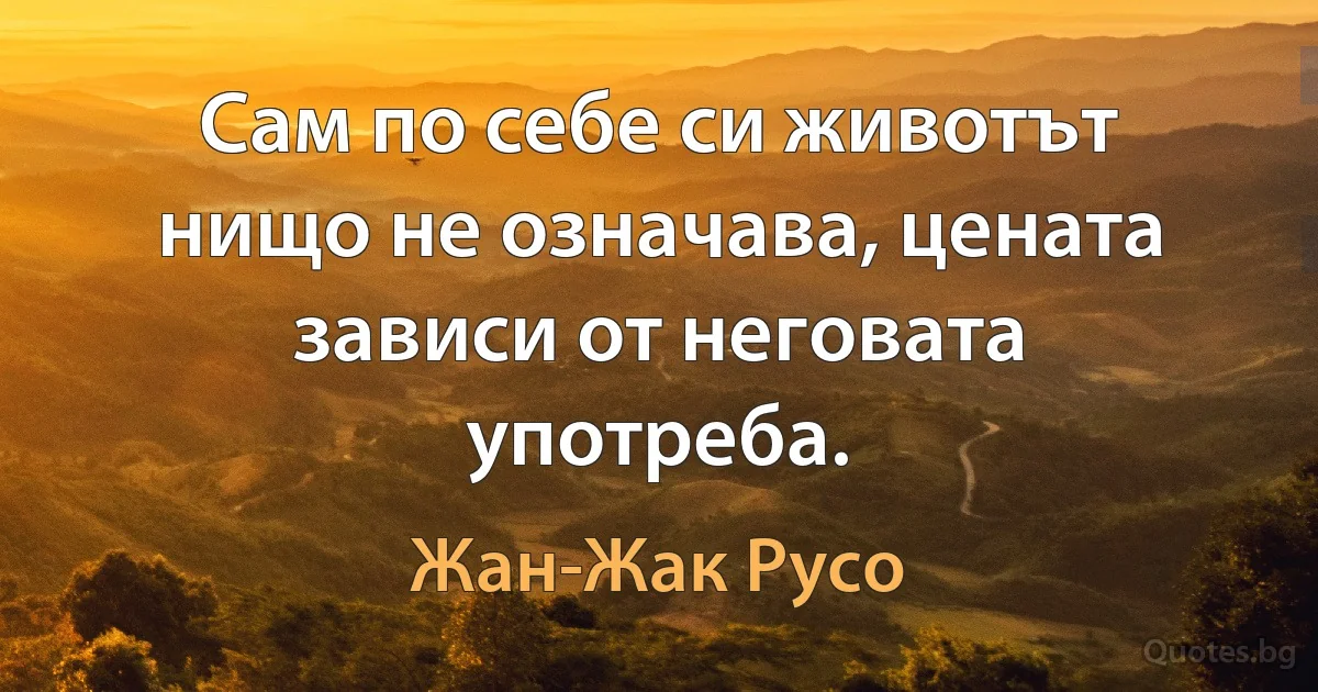 Сам по себе си животът нищо не означава, цената зависи от неговата употреба. (Жан-Жак Русо)