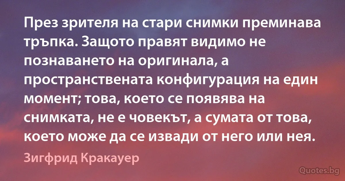 През зрителя на стари снимки преминава тръпка. Защото правят видимо не познаването на оригинала, а пространствената конфигурация на един момент; това, което се появява на снимката, не е човекът, а сумата от това, което може да се извади от него или нея. (Зигфрид Кракауер)