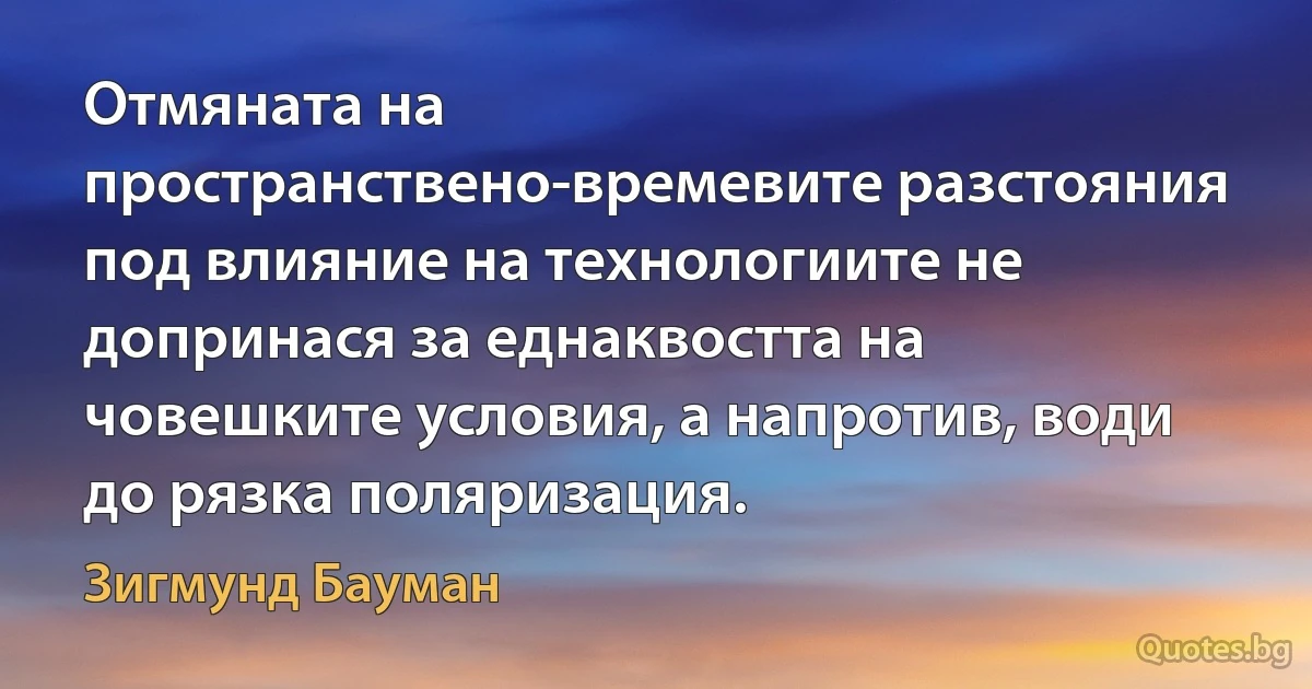 Отмяната на пространствено-времевите разстояния под влияние на технологиите не допринася за еднаквостта на човешките условия, а напротив, води до рязка поляризация. (Зигмунд Бауман)