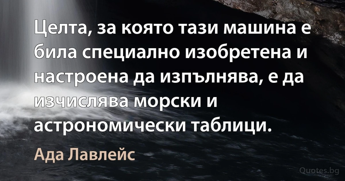 Целта, за която тази машина е била специално изобретена и настроена да изпълнява, е да изчислява морски и астрономически таблици. (Ада Лавлейс)