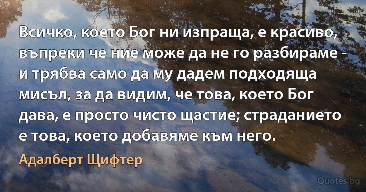 Всичко, което Бог ни изпраща, е красиво, въпреки че ние може да не го разбираме - и трябва само да му дадем подходяща мисъл, за да видим, че това, което Бог дава, е просто чисто щастие; страданието е това, което добавяме към него. (Адалберт Щифтер)