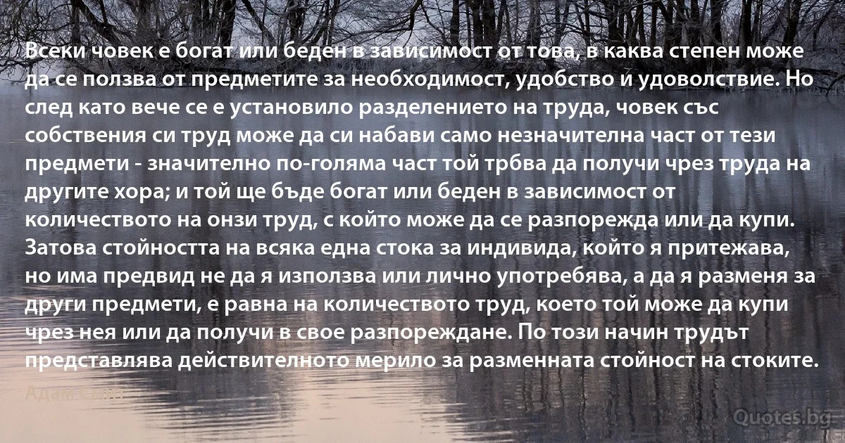 Всеки човек е богат или беден в зависимост от това, в каква степен може да се ползва от предметите за необходимост, удобство и удоволствие. Но след като вече се е установило разделението на труда, човек със собствения си труд може да си набави само незначителна част от тези предмети - значително по-голяма част той трбва да получи чрез труда на другите хора; и той ще бъде богат или беден в зависимост от количеството на онзи труд, с който може да се разпорежда или да купи. Затова стойността на всяка една стока за индивида, който я притежава, но има предвид не да я използва или лично употребява, а да я разменя за други предмети, е равна на количеството труд, което той може да купи чрез нея или да получи в свое разпореждане. По този начин трудът представлява действителното мерило за разменната стойност на стоките. (Адам Смит)