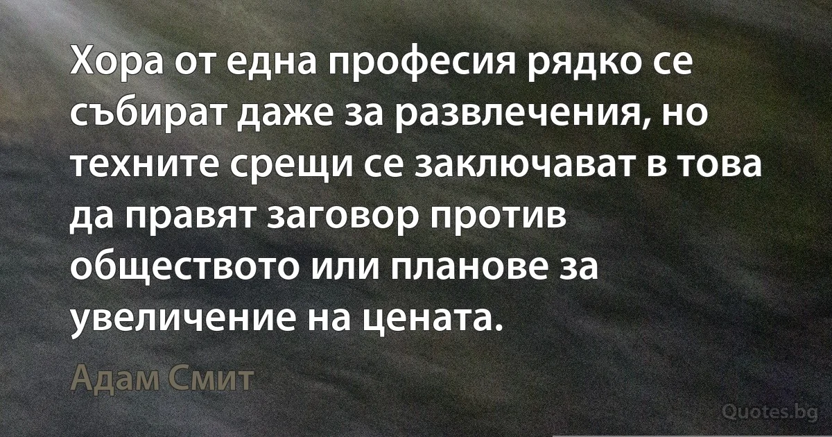 Хора от една професия рядко се събират даже за развлечения, но техните срещи се заключават в това да правят заговор против обществото или планове за увеличение на цената. (Адам Смит)