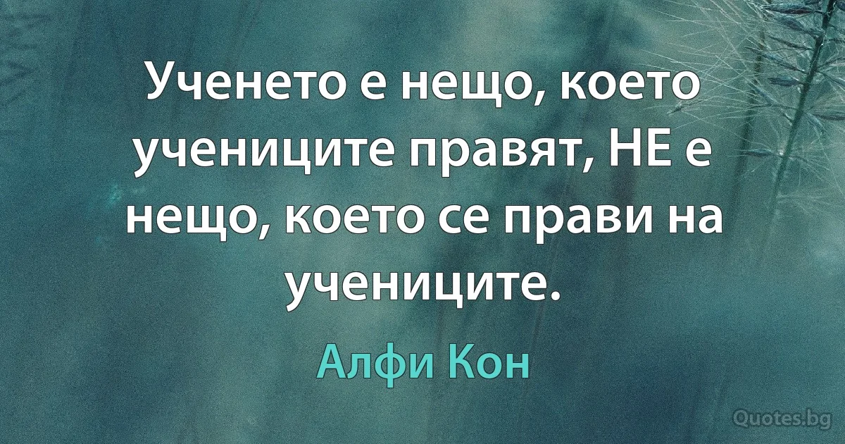 Ученето е нещо, което учениците правят, НЕ е нещо, което се прави на учениците. (Алфи Кон)