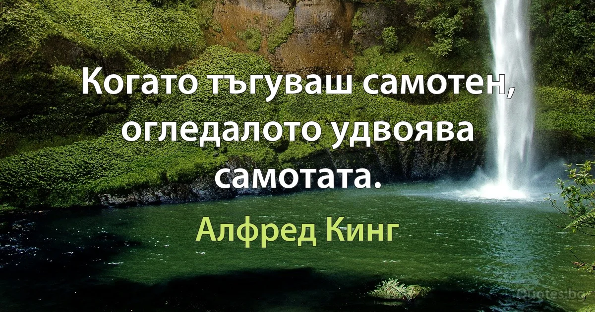 Когато тъгуваш самотен, огледалото удвоява самотата. (Алфред Кинг)