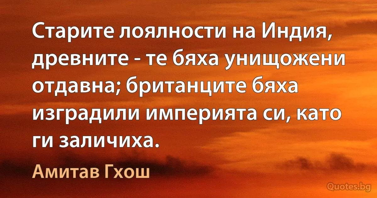 Старите лоялности на Индия, древните - те бяха унищожени отдавна; британците бяха изградили империята си, като ги заличиха. (Амитав Гхош)