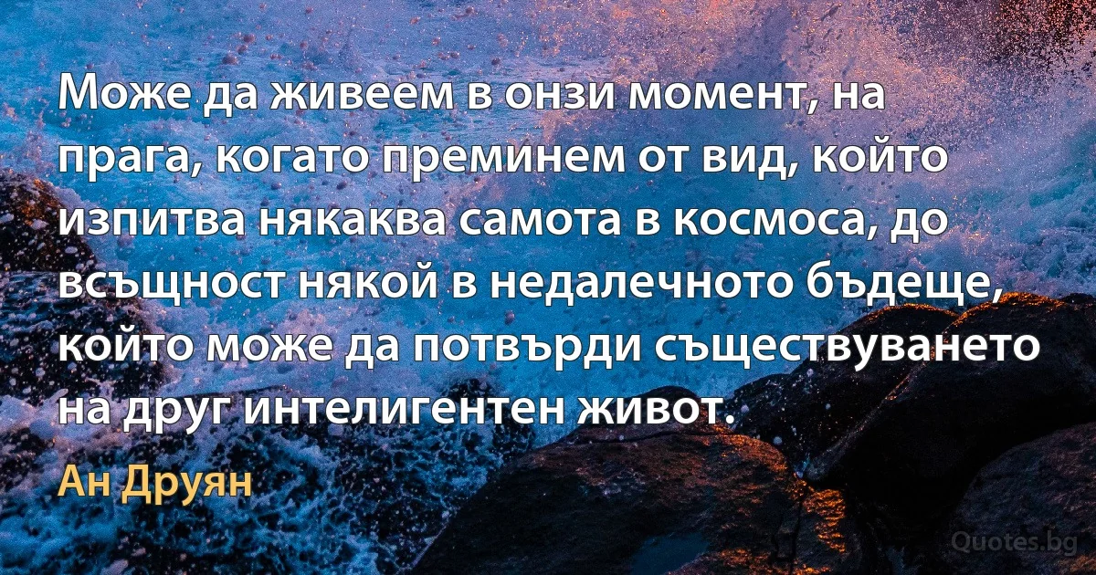 Може да живеем в онзи момент, на прага, когато преминем от вид, който изпитва някаква самота в космоса, до всъщност някой в недалечното бъдеще, който може да потвърди съществуването на друг интелигентен живот. (Ан Друян)