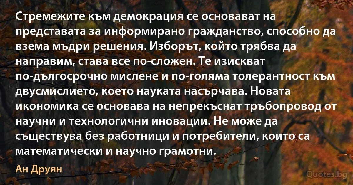 Стремежите към демокрация се основават на представата за информирано гражданство, способно да взема мъдри решения. Изборът, който трябва да направим, става все по-сложен. Те изискват по-дългосрочно мислене и по-голяма толерантност към двусмислието, което науката насърчава. Новата икономика се основава на непрекъснат тръбопровод от научни и технологични иновации. Не може да съществува без работници и потребители, които са математически и научно грамотни. (Ан Друян)