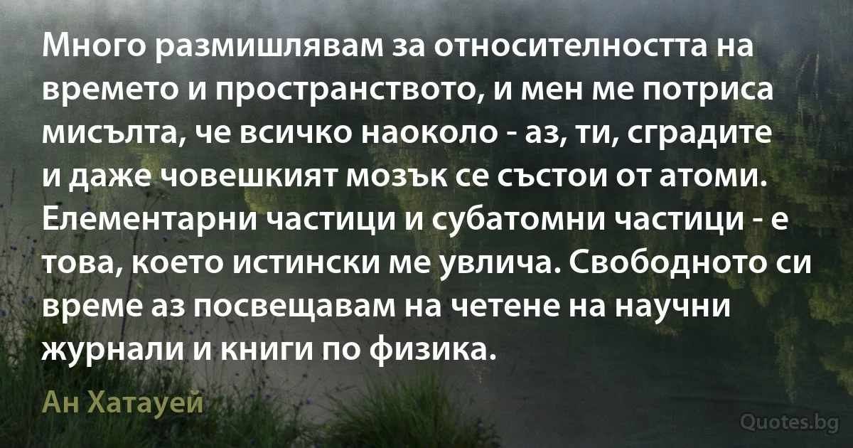 Много размишлявам за относителността на времето и пространството, и мен ме потриса мисълта, че всичко наоколо - аз, ти, сградите и даже човешкият мозък се състои от атоми. Елементарни частици и субатомни частици - е това, което истински ме увлича. Свободното си време аз посвещавам на четене на научни журнали и книги по физика. (Ан Хатауей)