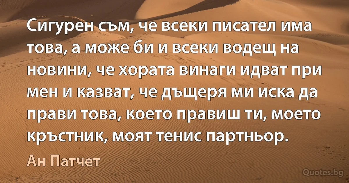 Сигурен съм, че всеки писател има това, а може би и всеки водещ на новини, че хората винаги идват при мен и казват, че дъщеря ми иска да прави това, което правиш ти, моето кръстник, моят тенис партньор. (Ан Патчет)