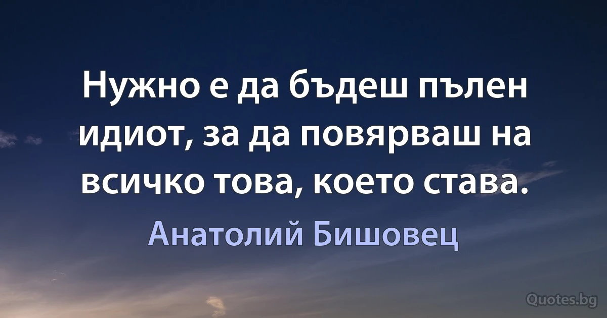 Нужно е да бъдеш пълен идиот, за да повярваш на всичко това, което става. (Анатолий Бишовец)