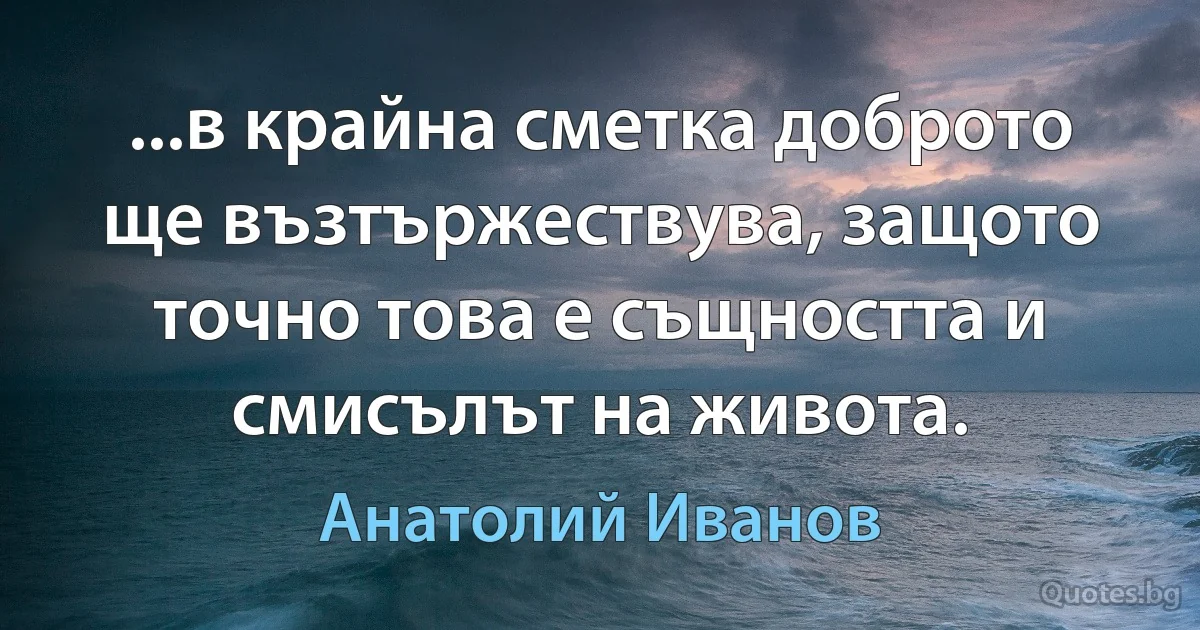 ...в крайна сметка доброто ще възтържествува, защото точно това е същността и смисълът на живота. (Анатолий Иванов)