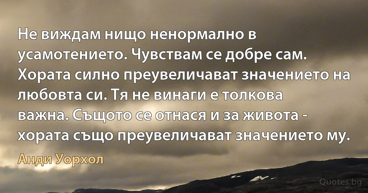 Не виждам нищо ненормално в усамотението. Чувствам се добре сам. Хората силно преувеличават значението на любовта си. Тя не винаги е толкова важна. Същото се отнася и за живота - хората също преувеличават значението му. (Анди Уорхол)