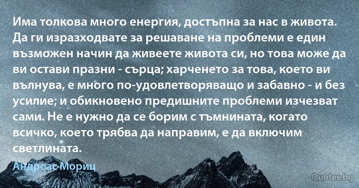 Има толкова много енергия, достъпна за нас в живота. Да ги изразходвате за решаване на проблеми е един възможен начин да живеете живота си, но това може да ви остави празни - сърца; харченето за това, което ви вълнува, е много по-удовлетворяващо и забавно - и без усилие; и обикновено предишните проблеми изчезват сами. Не е нужно да се борим с тъмнината, когато всичко, което трябва да направим, е да включим светлината. (Андреас Мориц)