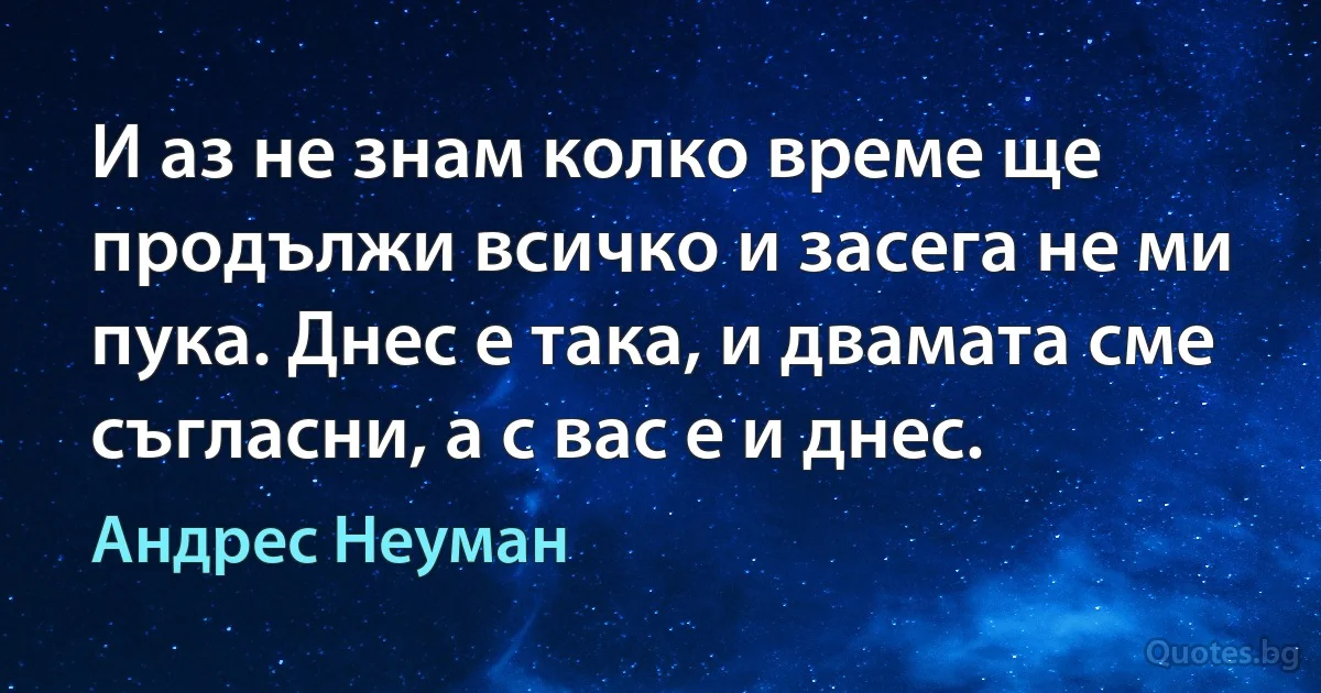 И аз не знам колко време ще продължи всичко и засега не ми пука. Днес е така, и двамата сме съгласни, а с вас е и днес. (Андрес Неуман)