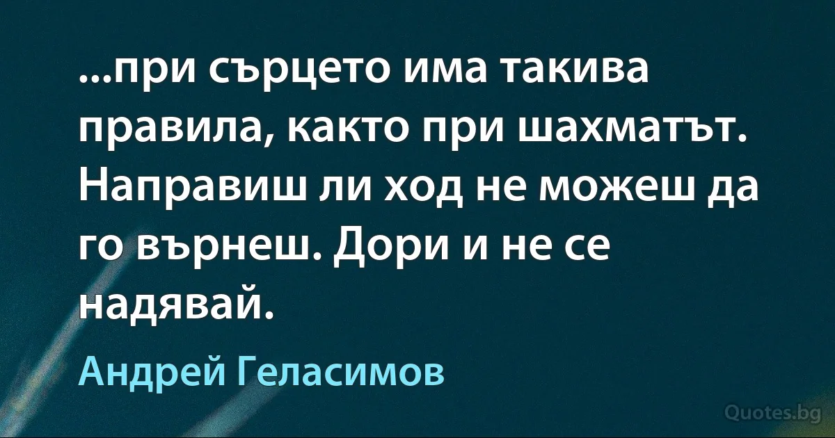 ...при сърцето има такива правила, както при шахматът. Направиш ли ход не можеш да го върнеш. Дори и не се надявай. (Андрей Геласимов)