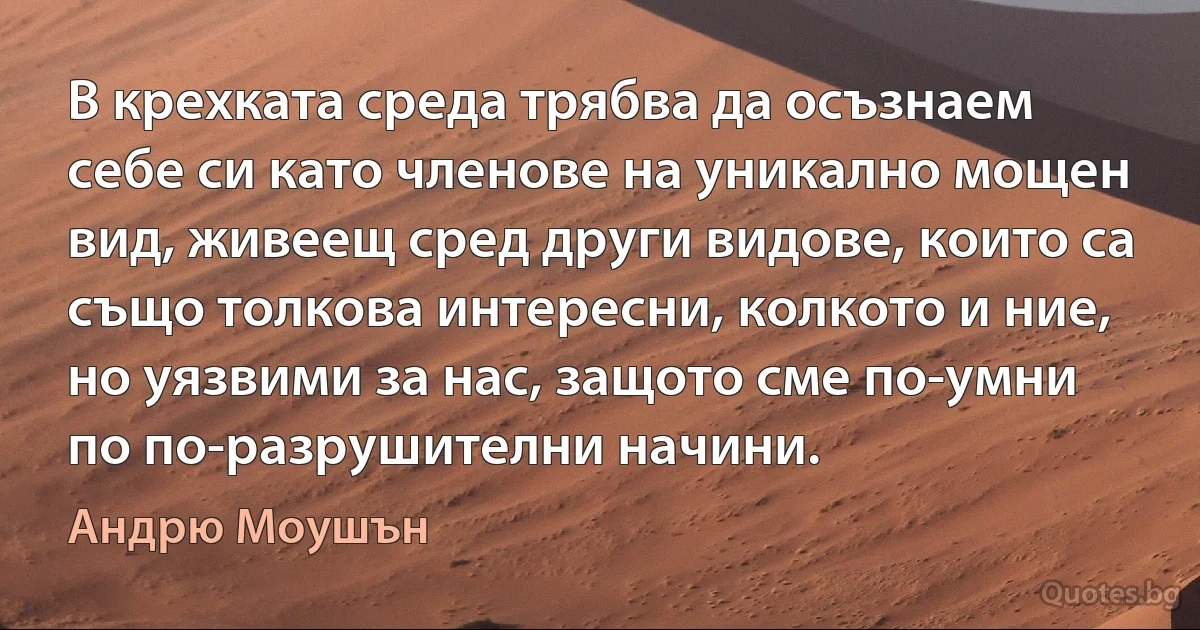 В крехката среда трябва да осъзнаем себе си като членове на уникално мощен вид, живеещ сред други видове, които са също толкова интересни, колкото и ние, но уязвими за нас, защото сме по-умни по по-разрушителни начини. (Андрю Моушън)