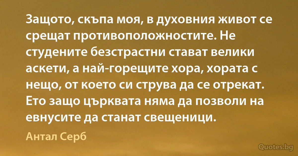 Защото, скъпа моя, в духовния живот се срещат противоположностите. Не студените безстрастни стават велики аскети, а най-горещите хора, хората с нещо, от което си струва да се отрекат. Ето защо църквата няма да позволи на евнусите да станат свещеници. (Антал Серб)