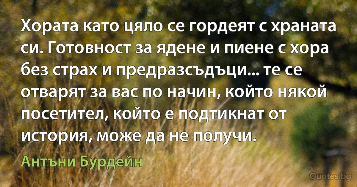 Хората като цяло се гордеят с храната си. Готовност за ядене и пиене с хора без страх и предразсъдъци... те се отварят за вас по начин, който някой посетител, който е подтикнат от история, може да не получи. (Антъни Бурдейн)