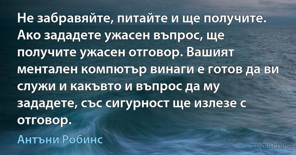 Не забравяйте, питайте и ще получите. Ако зададете ужасен въпрос, ще получите ужасен отговор. Вашият ментален компютър винаги е готов да ви служи и какъвто и въпрос да му зададете, със сигурност ще излезе с отговор. (Антъни Робинс)