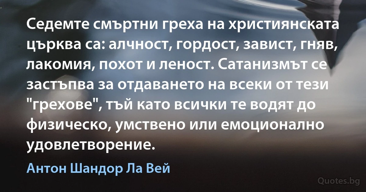 Седемте смъртни греха на християнската църква са: алчност, гордост, завист, гняв, лакомия, похот и леност. Сатанизмът се застъпва за отдаването на всеки от тези "грехове", тъй като всички те водят до физическо, умствено или емоционално удовлетворение. (Антон Шандор Ла Вей)