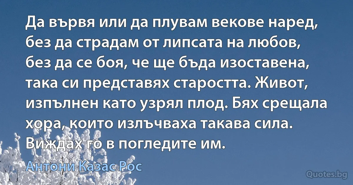 Да вървя или да плувам векове наред, без да страдам от липсата на любов, без да се боя, че ще бъда изоставена, така си представях старостта. Живот, изпълнен като узрял плод. Бях срещала хора, които излъчваха такава сила. Виждах го в погледите им. (Антони Казас Рос)