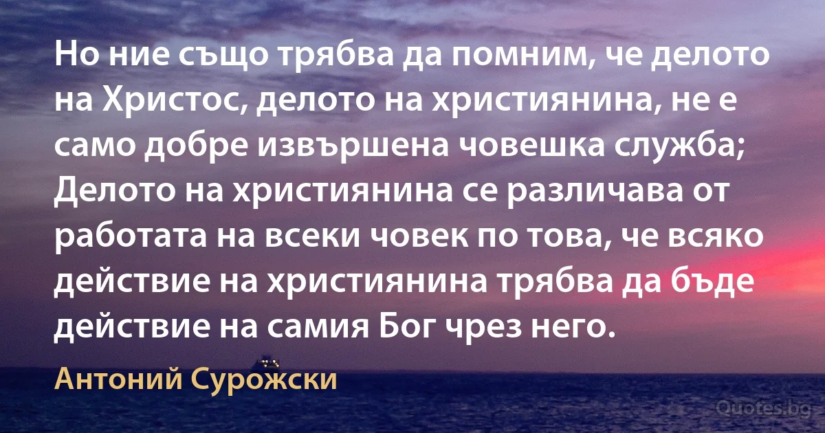 Но ние също трябва да помним, че делото на Христос, делото на християнина, не е само добре извършена човешка служба; Делото на християнина се различава от работата на всеки човек по това, че всяко действие на християнина трябва да бъде действие на самия Бог чрез него. (Антоний Сурожски)